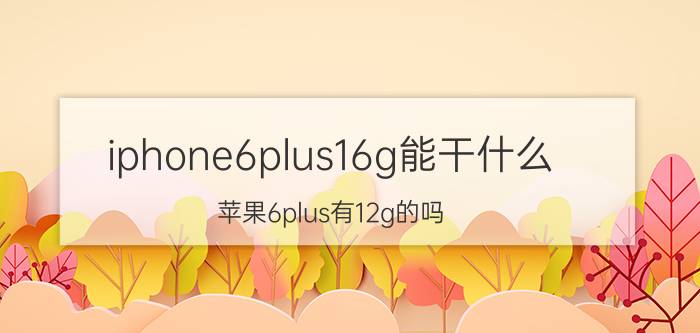 iphone6plus16g能干什么 苹果6plus有12g的吗？